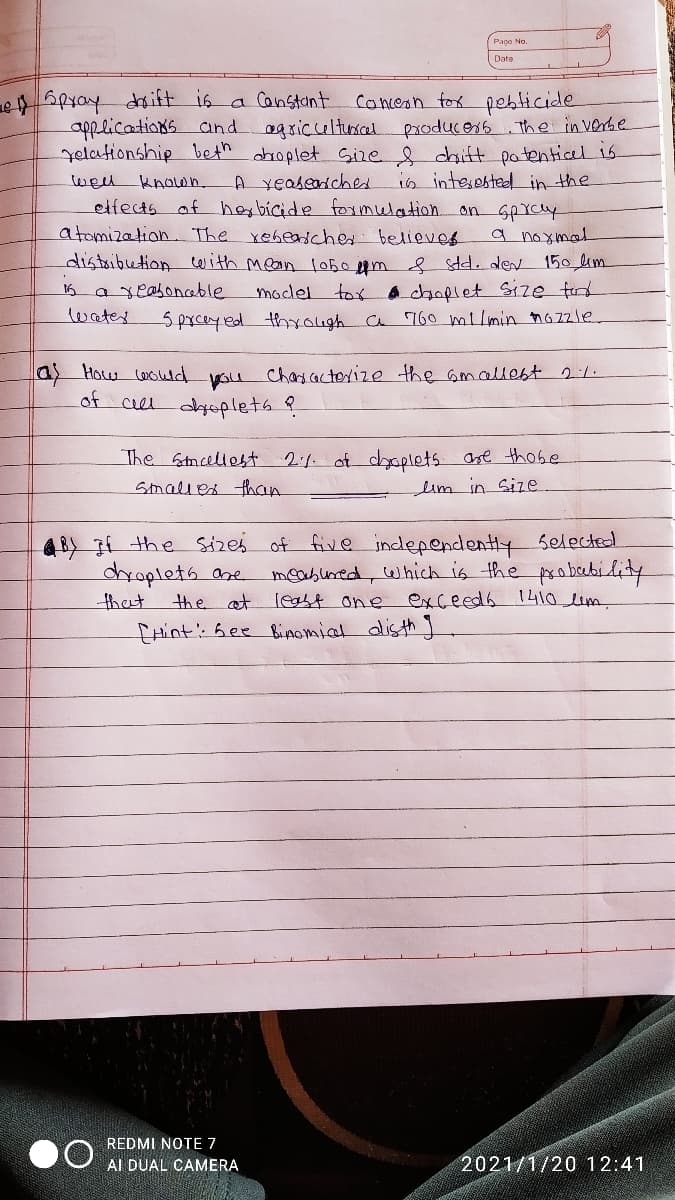 Pape No.
Date
Concesn fox peblicide
applications and agsiculturcal producers the in verbe
yelationship beth dbroplet Sire chift patentical is
is intesested in the
etfects of herbicide foxmlelation onSpYcy
a noxmal
distribution tarith mean l0500m std. den 150,lim
e Spyay daift is a Canstant
wel knolwn.
A veasedched
atomization. The reheascher believer
moclel tox achnplet Size tid
5prceyed thyough a 760 milmin nozzle.
16 a xeahonhable
water
a How woud you chaacterize the amallest 2:1.
of
ce dyoplets ?
The Stncellest
2:1 of dyoplets are those
Smalles than
lim in Size
&BY If the Sizes of five independently selected
meabured, which is the probubility
least one exceeds 1410lim.
droplets ane
the at
that
EHint': Gee Bimomiat disth ]
REDMI NOTE 7
AI DUAL CAMERA
2021/1/20 12:41
