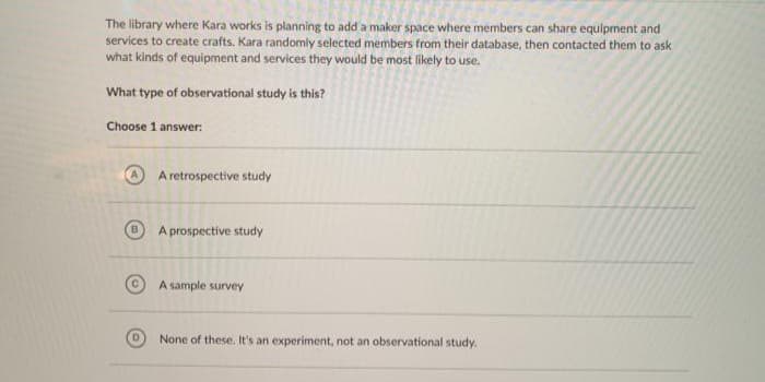 The library where Kara works is planning to add a maker space where members can share equipment and
services to create crafts. Kara randomly selected members from their database, then contacted them to ask
what kinds of equipment and services they would be most likely to use.
What type of observational study is this?
Choose 1 answer:
A retrospective study
A prospective study
A sample survey
None of these. It's an experiment, not an observational study.
