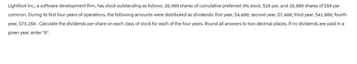 Lightfoot Inc., a software development firm, has stock outstanding as follows: 20,000 shares of cumulative preferred 3% stock, $20 par, and 25,000 shares of $50 par
common. During its first four years of operations, the following amounts were distributed as dividends: first year, $4,600; second year, $7,600; third year, $41,800; fourth
year, $73,250. Calculate the dividends per share on each class of stock for each of the four years. Round all answers to two decimal places. If no dividends are paid in a
given year, enter "0".