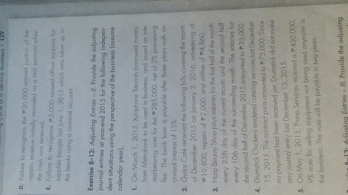 of a Service Business 129
D. Failure to recognize the P20,000 earned portion of the
repairs revenue initially recorded as a real account when
the cash was received.
E. Failure to recognize P5,000 unused office supplies for
supplies bought last June 1, 2015 which was taken up in.
the books using a nomindl account.
Exercise 8-12: Adjusting Entries - II. Provide the adjusting
journal entries at year-end 2015 for the following indepen-
dent situations using the perspective of the business (assume
calendar year).
1. On March 1, 2015, Xylophone Tutorials borrowed money
from Metrobank to be used in business, and issued an inte
restbearing note for the P285,000, net of 2%
fee. The bank loan is payable after three years with an
processing
annual interest of 15%.
2. Guitar Café received the following bills covering the month
of December 2015 on January 3, 2016: advertising of
P19,800, repairs of P 2,000, and utilities of P4,860.
3. Harp Beauty Shop pays salaries for the first half of the month
every 25th day of the current month and the second half
every 10th day of the succeeding month. The salaries for
the second half of December 2015 amounted to P35,000.
4. Drumstick Chickens rendered catering services last December
15, 2015. The contract price amounted to P75,000. Since
no payment had been received yet, Drumstick did not make
any journal entry last December 15, 2015.
5. On May 1, 2015, Piano Services received a P450,000,
9% note for selling equipment not being used anymore in
the business. The note will be payable in two years.
in B13: Adiusting Entries- II. Provide the adjusting
