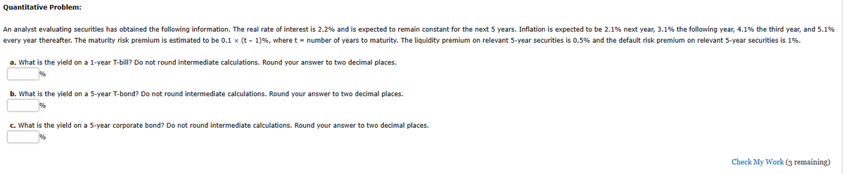 Quantitative Problem:
An analyst evaluating securities has obtained the following information. The real rate of interest is 2.2% and is expected to remain constant for the next 5 years. Inflation is expected to be 2.1% next year, 3.1% the following year, 4.1% the third year, and 5.1%
every year thereafter. The maturity risk premium is estimated to be 0.1 x (t-1) %, where t = number of years to maturity. The liquidity premium on relevant 5-year securities is 0.5% and the default risk premium on relevant 5-year securities is 1%.
a. What is the yield on a 1-year T-bill? Do not round intermediate calculations. Round your answer to two decimal places.
%
b. What is the yield on a 5-year T-bond? Do not round intermediate calculations. Round your answer to two decimal places.
c. What is the yield on a 5-year corporate bond? Do not round intermediate calculations. Round your answer to two decimal places.
Check My Work (3 remaining)