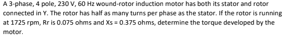 A 3-phase, 4 pole, 230 V, 60 Hz wound-rotor induction motor has both its stator and rotor
connected in Y. The rotor has half as many turns per phase as the stator. If the rotor is running
at 1725 rpm, Rr is 0.075 ohms and Xs = 0.375 ohms, determine the torque developed by the
motor.