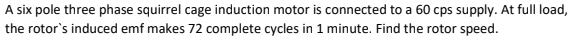 A six pole three phase squirrel cage induction motor is connected to a 60 cps supply. At full load,
the rotor's induced emf makes 72 complete cycles in 1 minute. Find the rotor speed.