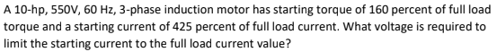 A 10-hp, 550V, 60 Hz, 3-phase induction motor has starting torque of 160 percent of full load
torque and a starting current of 425 percent of full load current. What voltage is required to
limit the starting current to the full load current value?