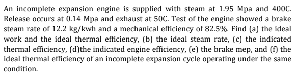 An incomplete expansion engine is supplied with steam at 1.95 Mpa and 400C.
Release occurs at 0.14 Mpa and exhaust at 50C. Test of the engine showed a brake
steam rate of 12.2 kg/kwh and a mechanical efficiency of 82.5%. Find (a) the ideal
work and the ideal thermal efficiency, (b) the ideal steam rate, (c) the indicated
thermal efficiency, (d)the indicated engine efficiency, (e) the brake mep, and (f) the
ideal thermal efficiency of an incomplete expansion cycle operating under the same
condition.