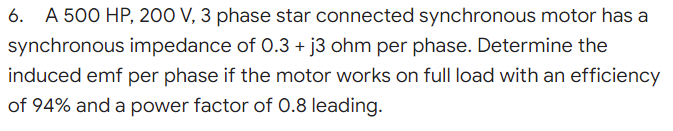 6. A 500 HP, 200 V, 3 phase star connected synchronous motor has a
synchronous impedance of 0.3 + j3 ohm per phase. Determine the
induced emf per phase if the motor works on full load with an efficiency
of 94% and a power factor of 0.8 leading.