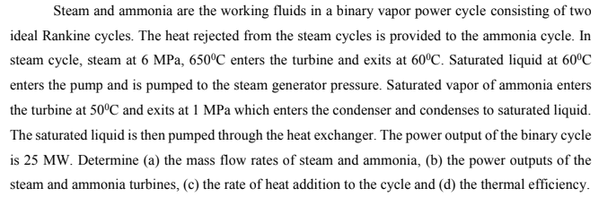 Steam and ammonia are the working fluids in a binary vapor power cycle consisting of two
ideal Rankine cycles. The heat rejected from the steam cycles is provided to the ammonia cycle. In
steam cycle, steam at 6 MPa, 650°C enters the turbine and exits at 60°C. Saturated liquid at 60°C
enters the pump and is pumped to the steam generator pressure. Saturated vapor of ammonia enters
the turbine at 50ºC and exits at 1 MPa which enters the condenser and condenses to saturated liquid.
The saturated liquid is then pumped through the heat exchanger. The power output of the binary cycle
is 25 MW. Determine (a) the mass flow rates of steam and ammonia, (b) the power outputs of the
steam and ammonia turbines, (c) the rate of heat addition to the cycle and (d) the thermal efficiency.