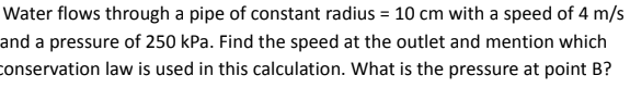 Water flows through a pipe of constant radius = 10 cm with a speed of 4 m/s
and a pressure of 250 kPa. Find the speed at the outlet and mention which
conservation law is used in this calculation. What is the pressure at point B?