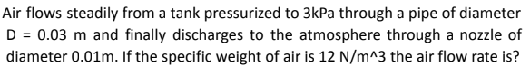 Air flows steadily from a tank pressurized to 3kPa through a pipe of diameter
D = 0.03 m and finally discharges to the atmosphere through a nozzle of
diameter 0.01m. If the specific weight of air is 12 N/m^3 the air flow rate is?