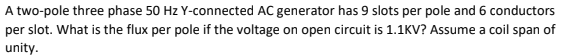 A two-pole three phase 50 Hz Y-connected AC generator has 9 slots per pole and 6 conductors
per slot. What is the flux per pole if the voltage on open circuit is 1.1KV? Assume a coil span of
unity.