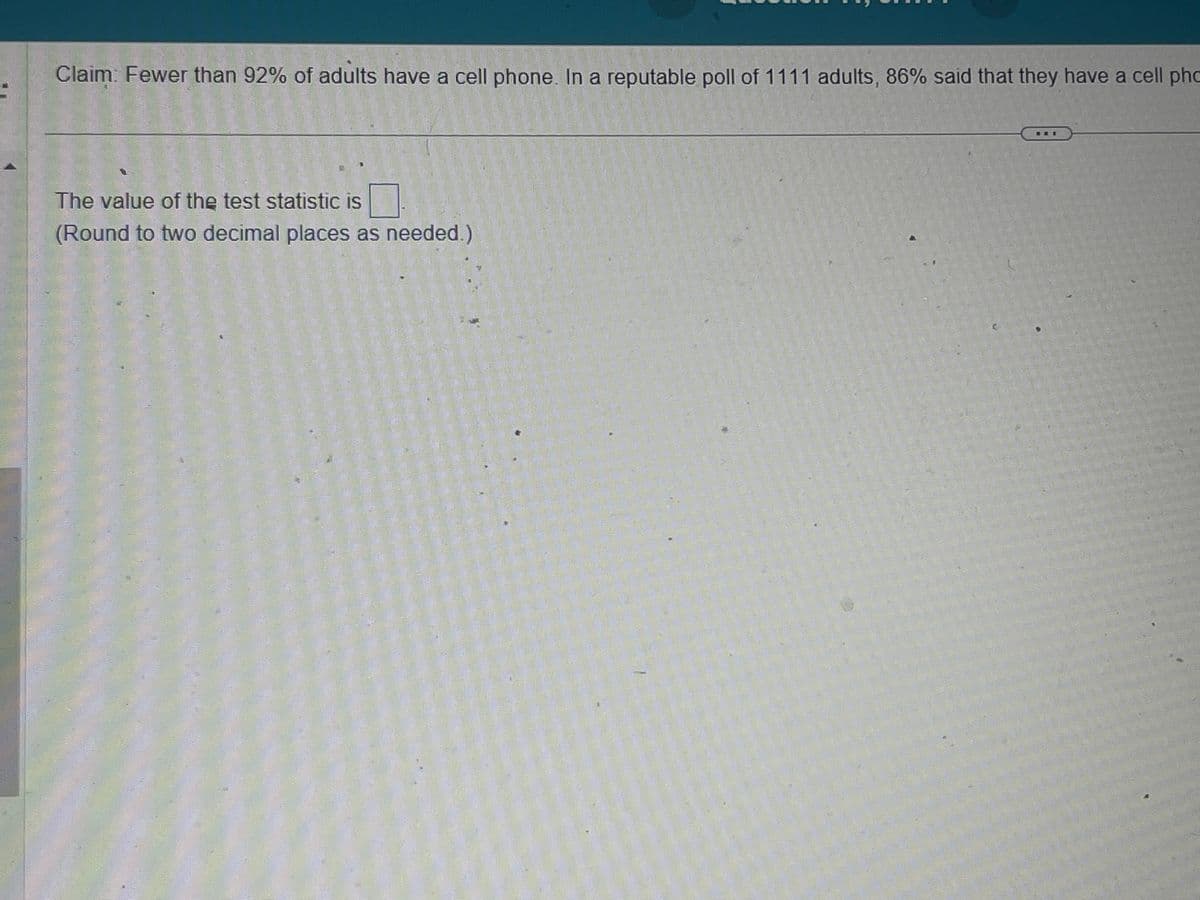 1000
Claim. Fewer than 92% of adults have a cell phone. In a reputable poll of 1111 adults, 86% said that they have a cell pho
The value of the test statistic is
(Round to two decimal places as needed.)