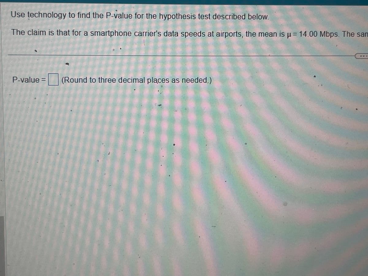 Use technology to find the P-value for the hypothesis test described below.
The claim is that for a smartphone carrier's data speeds at airports, the mean is µ = 14.00 Mbps. The sam
P-value = (Round to three decimal places as needed.)