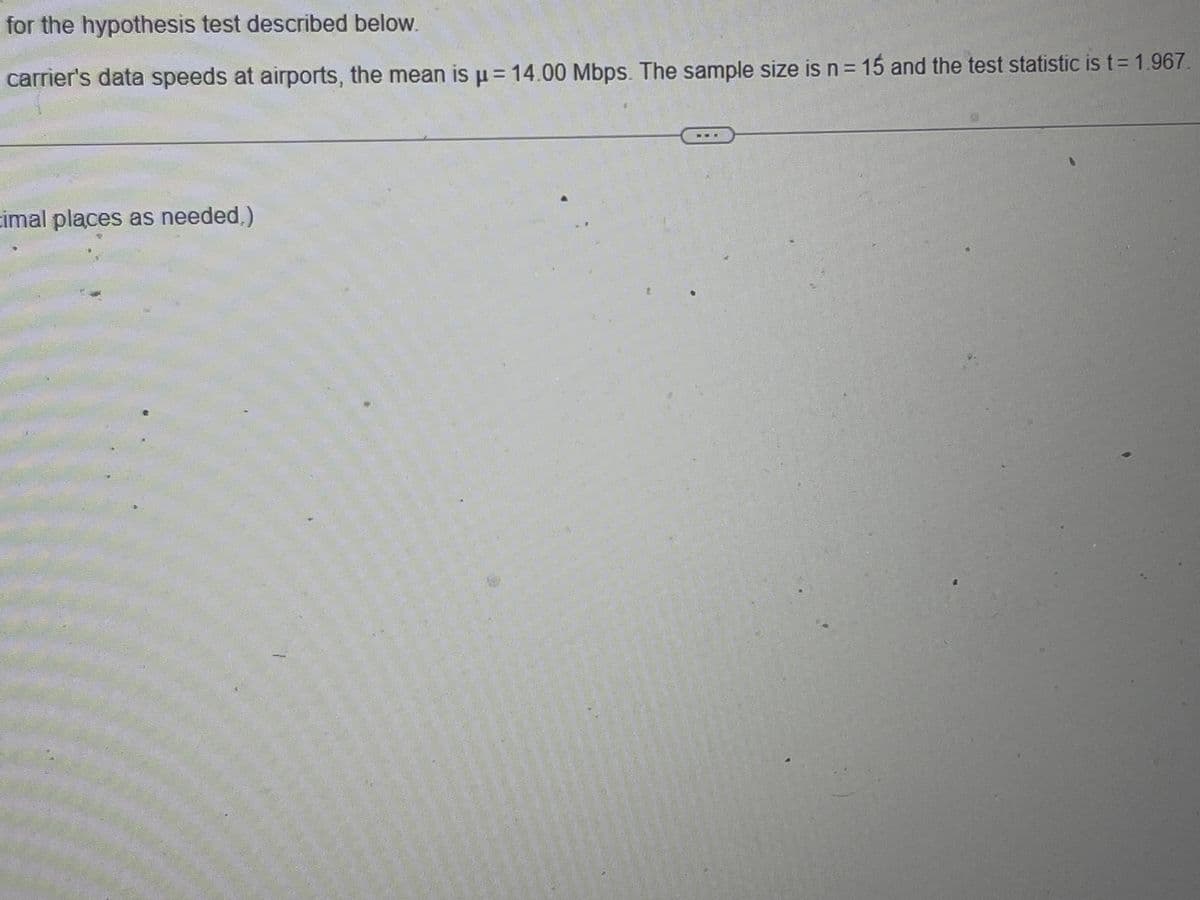 for the hypothesis test described below.
carrier's data speeds at airports, the mean is μ = 14.00 Mbps. The sample size is n = 15 and the test statistic is t = 1.967.
cimal places as needed,)