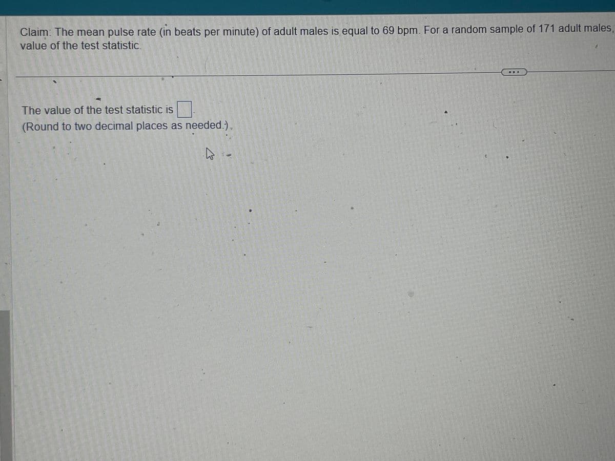 Claim: The mean pulse rate (in beats per minute) of adult males is equal to 69 bpm. For a random sample of 171 adult males,
value of the test statistic.
The value of the test statistic is
(Round to two decimal places as needed.).
K