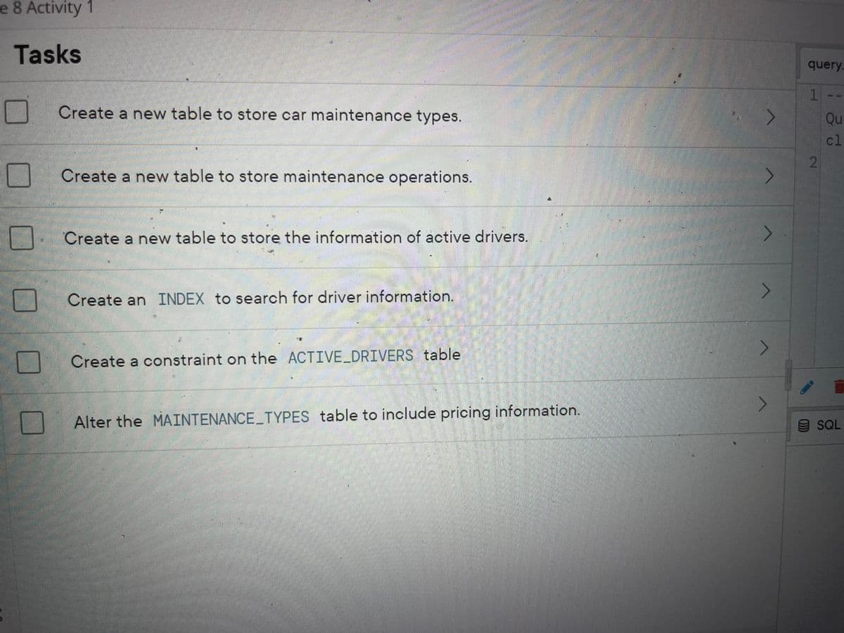 e 8 Activity 1
Tasks
0
IN
Create a new table to store car maintenance types.
Create a new table to store maintenance operations.
Create a new table to store the information of active drivers.
Create an INDEX to search for driver information.
Create a constraint on the ACTIVE_DRIVERS table
Alter the MAINTENANCE_TYPES table to include pricing information.
4
>
>
>
>
>
query.
1
2
Qu
cl
SQL