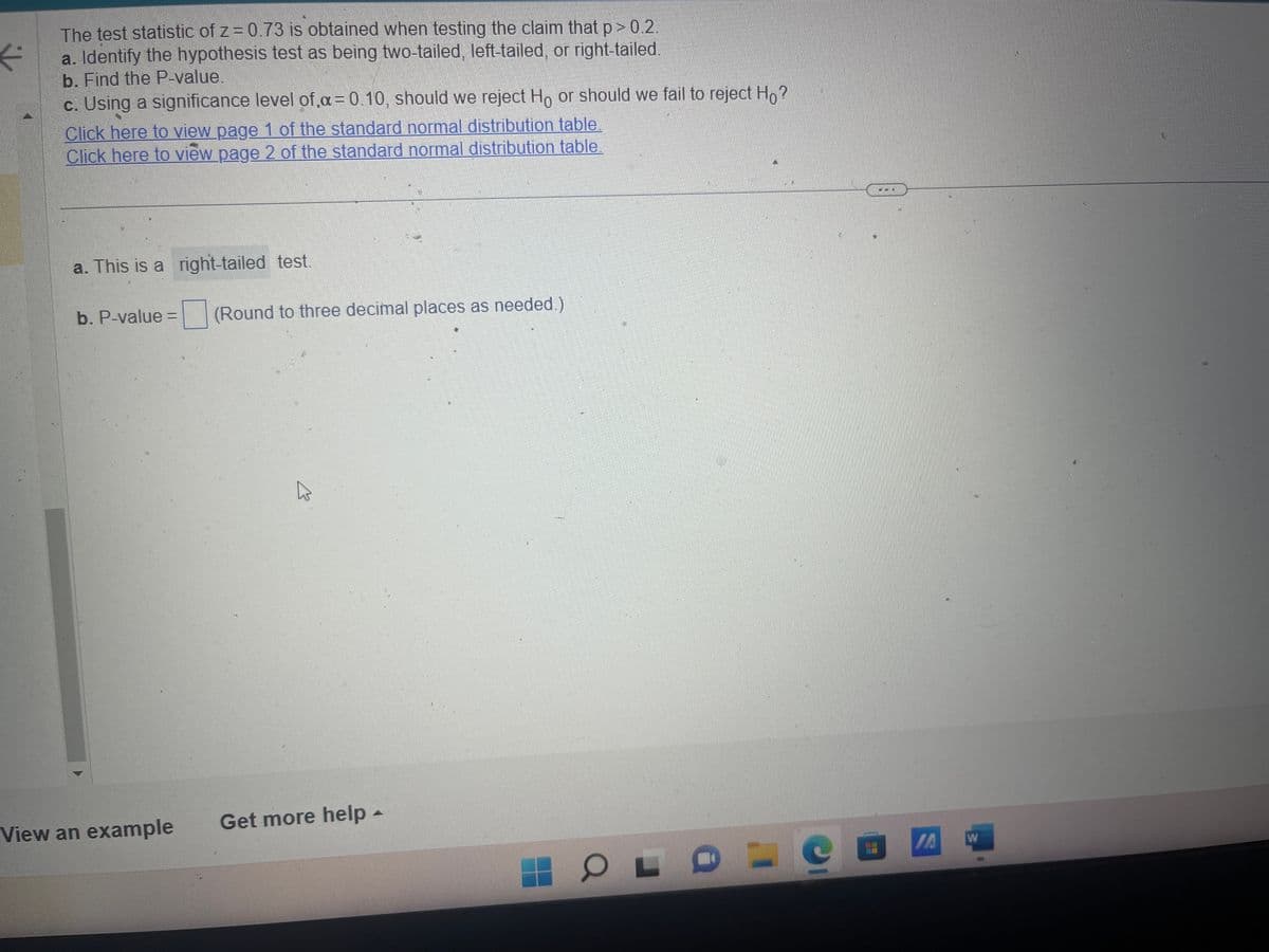 ⇓↓
The test statistic of z=0.73 is obtained when testing the claim that p > 0.2.
a. Identify the hypothesis test as being two-tailed, left-tailed, or right-tailed.
b. Find the P-value.
c. Using a significance level of α = 0.10, should we reject Ho or should we fail to reject Ho?
Click here to view page 1 of the standard normal distribution table.
Click here to view page 2 of the standard normal distribution table.
a. This is a right-tailed test.
b. P-value = (Round to three decimal places as needed.)
View an example
K
PE
Get more help -
OL B
I