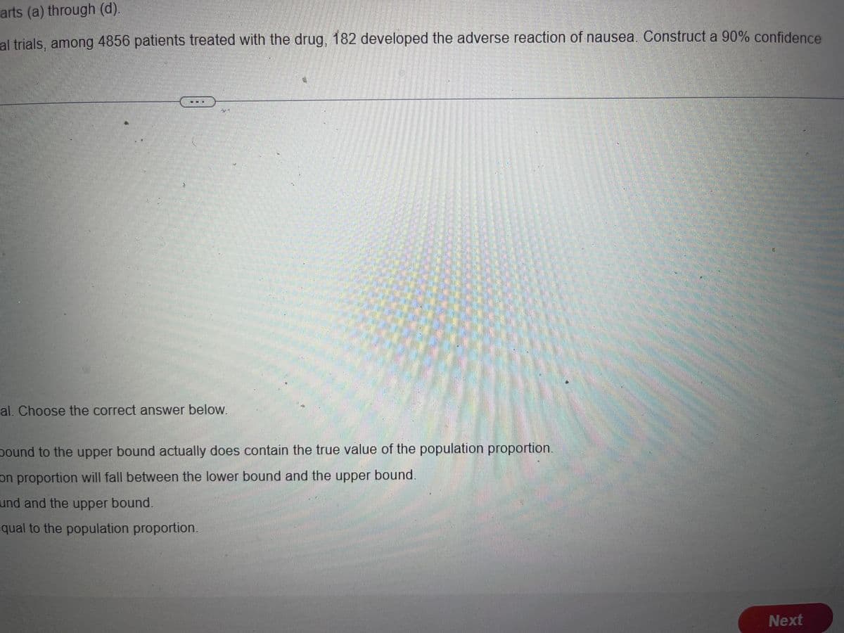 arts (a) through (d).
al trials, among 4856 patients treated with the drug, 182 developed the adverse reaction of nausea. Construct a 90% confidence
al. Choose the correct answer below.
bound to the upper bound actually does contain the true value of the population proportion.
on proportion will fall between the lower bound and the upper bound.
und and the upper bound.
qual to the population proportion.
Next