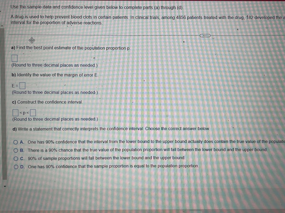 Use the sample data and confidence level given below to complete parts (a) through (d).
A drug is used to help prevent blood clots in certain patients. In clinical trials, among 4856 patients treated with the drug, 182 developed the a
interval for the proportion of adverse reactions.
af
a) Find the best point estimate of the population proportion.p.
(Round to three decimal places as needed.)
b) Identify the value of the margin of error E.
E=
(Round to three decimal places as needed.)
c) Construct the confidence interval.
2
20
<p<
(Round to three decimal places as needed.)
d) Write a statement that correctly interprets the confidence interval. Choose the correct answer below.
O A. One has 90% confidence that the interval from the lower bound to the upper bound actually does contain the true value of the populatio
OB. There is a 90% chance that the true value of the population proportion will fall between the lower bound and the upper bound.
OC. 90% of sample proportions will fall between the lower bound and the upper bound.
OD. One has 90% confidence that the sample proportion is equal to the population proportion.