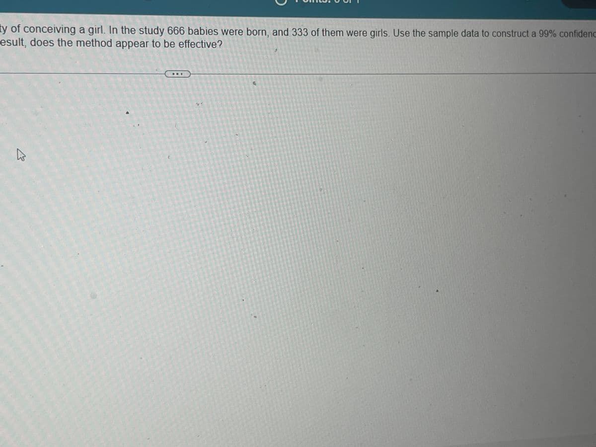 ty of conceiving a girl. In the study 666 babies were born, and 333 of them were girls. Use the sample data to construct a 99% confidenc
esult, does the method appear to be effective?
4