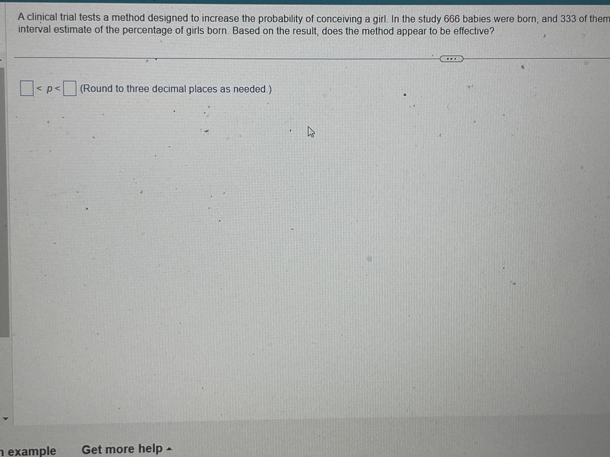 A clinical trial tests a method designed to increase the probability of conceiving a girl. In the study 666 babies were born, and 333 of them
interval estimate of the percentage of girls born. Based on the result, does the method appear to be effective?
< p < (Round to three decimal places as needed.)
n example Get more help -
h