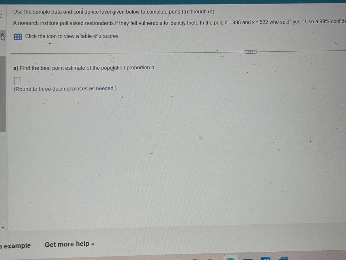 S
Use the sample data and confidence level given below to complete parts (a) through (d).
A research institute poll asked respondents if they felt vulnerable to identity theft. In the poll, n = 998 and x = 522 who said "yes." Use a 99% confide
Click the icon to view a table of z scores.
a) Find the best point estimate of the population proportion p.
(Round to three decimal places as needed.)
n example Get more help -