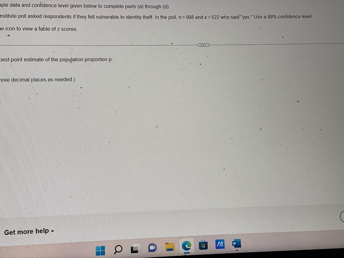 ple data and confidence level given below to complete parts (a) through (d).
nstitute poll asked respondents if they felt vulnerable to identity theft. In the poll, n = 998 and x = 522 who said "yes." Use a 99% confidence level.
he icon to view a table of z scores.
best point estimate of the population proportion p.
hree decimal places as needed.)
TE
Get more help
23
OL Ⓡ
0
(