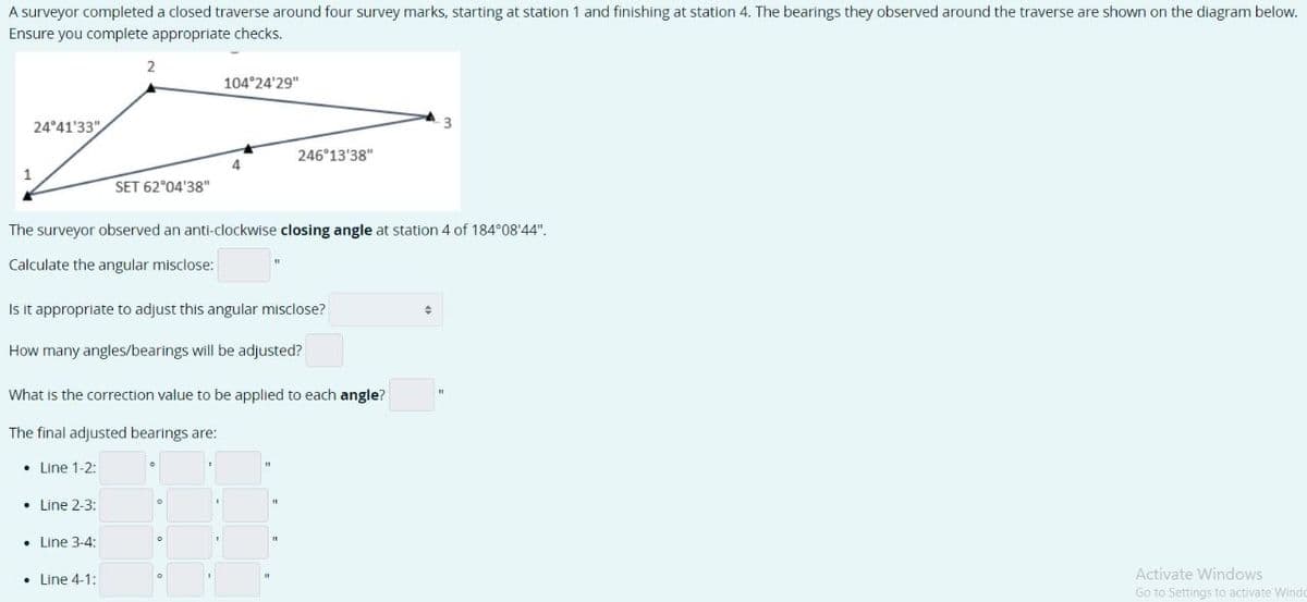 A surveyor completed a closed traverse around four survey marks, starting at station 1 and finishing at station 4. The bearings they observed around the traverse are shown on the diagram below.
Ensure you complete appropriate checks.
1
24°41'33"
2
SET 62°04'38"
Line 2-3:
Line 3-4:
• Line 4-1:
104°24'29"
The surveyor observed an anti-clockwise closing angle at station 4 of 184°08′44".
Calculate the angular misclose:
4
Is it appropriate to adjust this angular misclose?
How many angles/bearings will be adjusted?
246°13'38"
What is the correction value to be applied to each angle?
The final adjusted bearings are:
• Line 1-2:
0
+
Activate Windows
Go to Settings to activate Windo