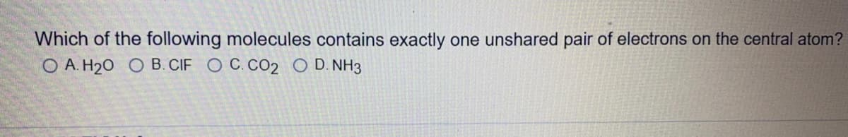 Which of the following molecules contains exactly one unshared pair of electrons on the central atom?
O A. H20 O B. CIF O C. CO2 O D. NH3
