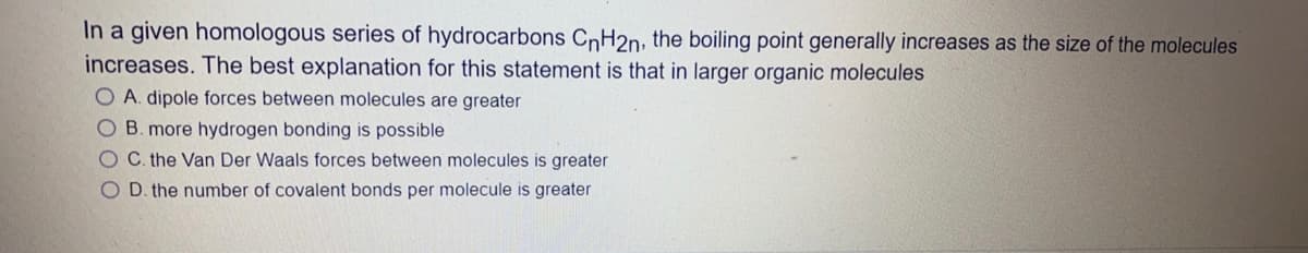 In a given homologous series of hydrocarbons CnH2n, the boiling point generally increases as the size of the molecules
increases. The best explanation for this statement is that in larger organic molecules
O A. dipole forces between molecules are greater
O B. more hydrogen bonding is possible
O C the Van Der Waals forces between molecules is greater
O D. the number of covalent bonds per molecule is greater
