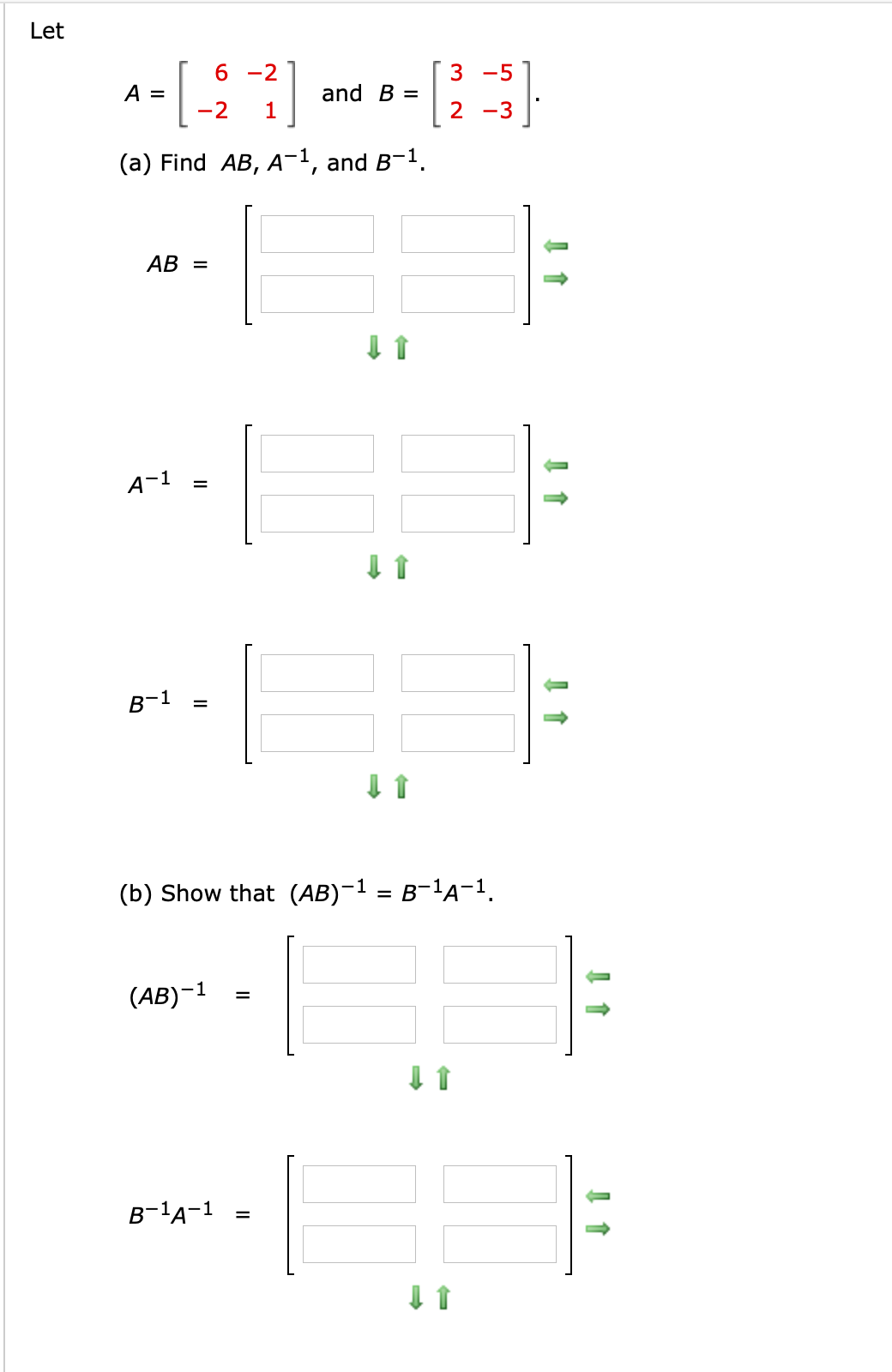 Let
6 -2
3 -5
A =
and B =
-2
1
2 -3
(a) Find AB, A¬1, and B-1.
АВ —
A-1
B-1
(b) Show that (AB)-1 = B-1A-1.
(AB)-1
%3D
B-1A-1
