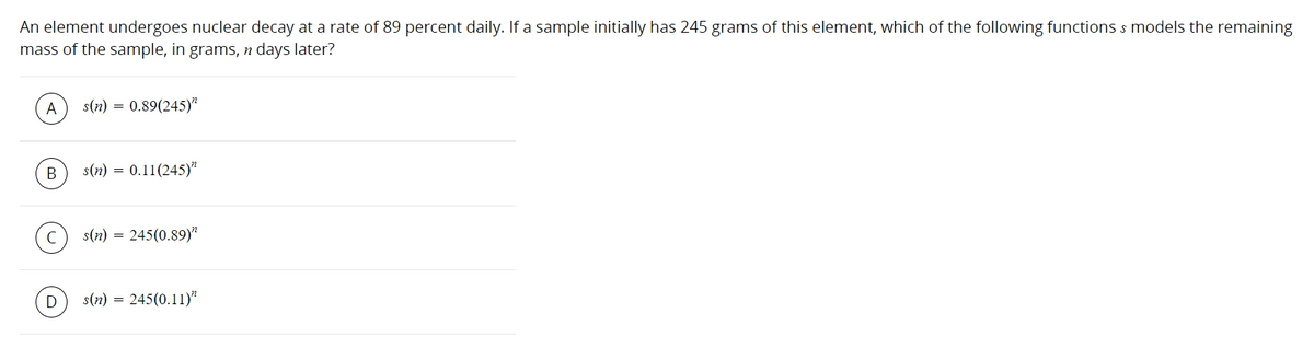 The problem presents a scenario where an element undergoes nuclear decay at a rate of 89 percent daily. Given an initial sample mass of 245 grams, the task is to determine which of the following functions \( s \) models the remaining mass of the sample, in grams, \( n \) days later. The options for \( s(n) \) are:

A) \( s(n) = 0.89(245)^{n} \)

B) \( s(n) = 0.11(245)^{n} \)

C) \( s(n) = 245(0.89)^{n} \)

D) \( s(n) = 245(0.11)^{n} \)