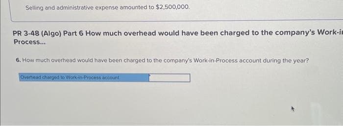 Selling and administrative expense amounted to $2,500,000.
PR 3-48 (Algo) Part 6 How much overhead would have been charged to the company's Work-in
Process...
6. How much overhead would have been charged to the company's Work-in-Process account during the year?
Overhead charged to Work-in-Process account