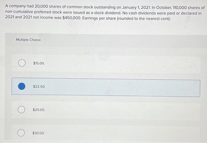 A company had 20,000 shares of common stock outstanding on January 1, 2021. In October, 110,000 shares of
non-cumulative preferred stock were issued as a stock dividend. No cash dividends were paid or declared in
2021 and 2021 net income was $450,000. Earnings per share (rounded to the nearest cent):
Multiple Choice
$15.00.
$22.50.
$20.00.
$30.00.