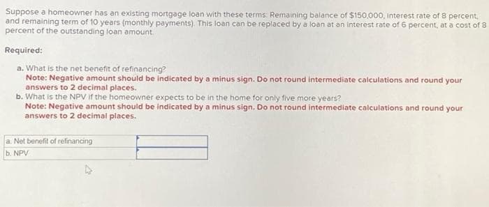 Suppose a homeowner has an existing mortgage loan with these terms: Remaining balance of $150,000, interest rate of 8 percent.
and remaining term of 10 years (monthly payments). This loan can be replaced by a loan at an interest rate of 6 percent, at a cost of 8
percent of the outstanding loan amount.
Required:
a. What is the net benefit of refinancing?
Note: Negative amount should be indicated by a minus sign. Do not round intermediate calculations and round your
answers to 2 decimal places.
b. What is the NPV if the homeowner expects to be in the home for only five more years?
Note: Negative amount should be indicated by a minus sign. Do not round intermediate calculations and round your
answers to 2 decimal places.
a. Net benefit of refinancing
b. NPV