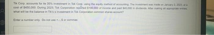 Tik Corp. accounts for its 35% investment in Tok Corp. using the equity method of accounting. The investment was made on January 2, 2023, at a
cost of $450,000. During 2023, Tok Corporation reported $100,000 of income and paid $40,000 in dividends. After making all appropriate entries.
what will be the balance in Tik's s investment in Tok Corporation common shares account?
Enter a number only. Do not use +.., $ or commas