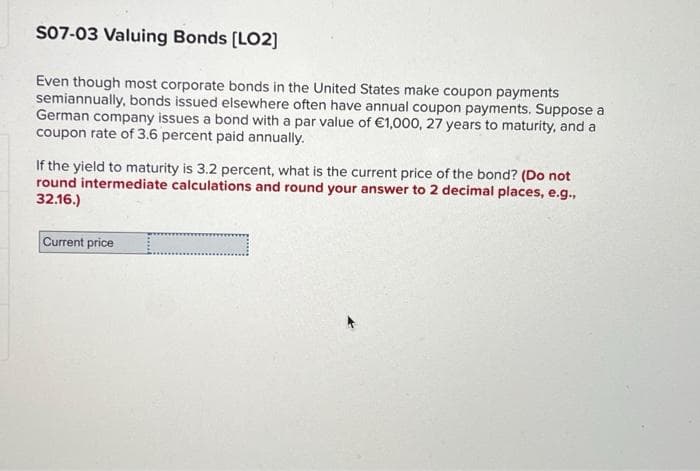S07-03 Valuing Bonds [LO2]
Even though most corporate bonds in the United States make coupon payments
semiannually, bonds issued elsewhere often have annual coupon payments. Suppose a
German company issues a bond with a par value of €1,000, 27 years to maturity, and a
coupon rate of 3.6 percent paid annually.
If the yield to maturity is 3.2 percent, what is the current price of the bond? (Do not
round intermediate calculations and round your answer to 2 decimal places, e.g.,
32.16.)
Current price