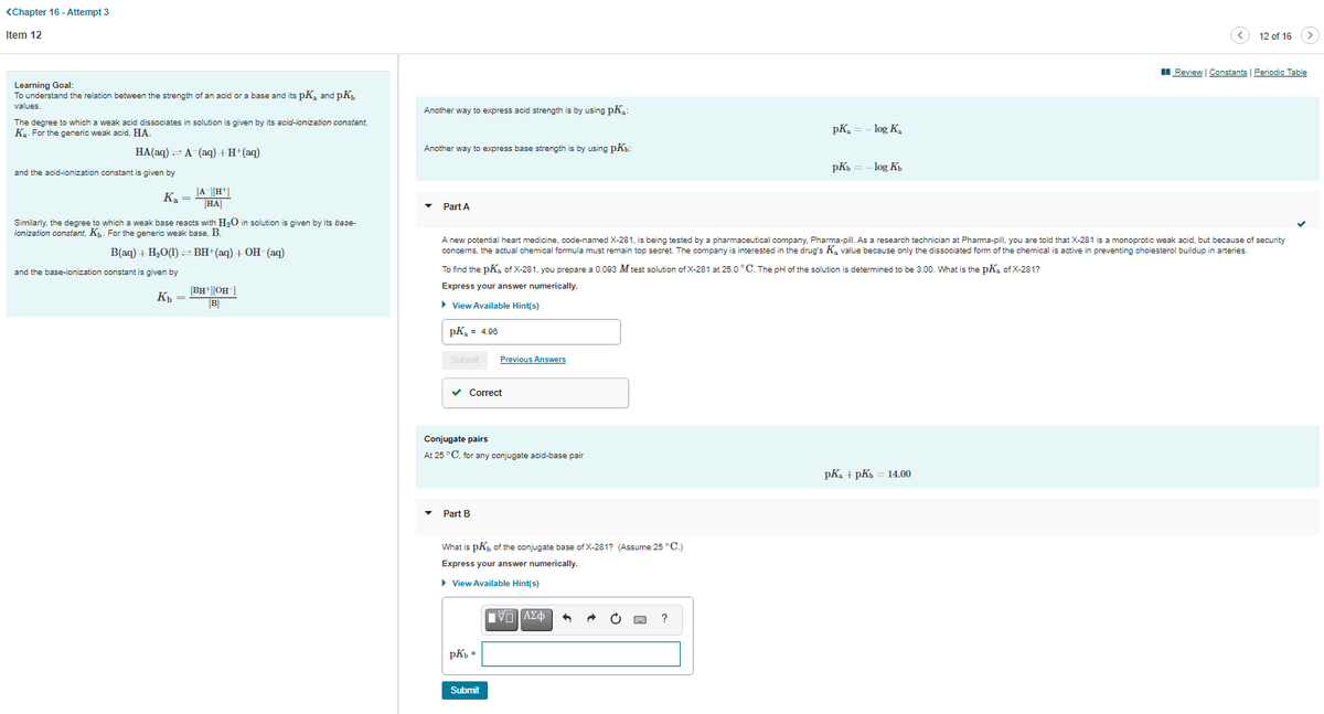 <Chapter 16 - Attempt 3
Item 12
12 of 16
I Review | Constants Periodic Table
Learning Goal:
To understand the relation between the strength of an acid or a base and its pK, and pK,
values
Another way to express acid strength is by using pK.:
The degree to which a weak acid dissociates in solution is given by its acid-ionization constant,
K. For the generic weak acid, HA.
pK, =- log K,
НА(аq) — А (аq) + H*(аq)
Another way to express base strength is by using pKb:
pK.
- log K,
and the acid-ionization constant is given by
[A|H*]
[HA]
Ka =
Part A
Similarly. the degree to which a weak base reacts with H20 in solution is given by its base-
ionization constant, K. For the generic weak base, B.
A new potential heart medicine, code-named X-281, is being tested by a pharmaceutical company, Pharma-pill. As a research technician at Pharma-pill, you are told that X-281 is a monoprotic weak acid, but because of security
concerns, the actual chemical formula must remain top secret. The company is interested in the drug's K, value because only the dissociated form of the chemical is active in preventing cholesterol buildup in arteries.
B(ag) + H,O(1) - BH+(aq) + OH-(aq)
and the base-ionization constant is given by
To find the pKa of X-281, you prepare a 0.093 M test solution of X-281 at 25.0 °C. The pH of the solution is determined to be 3.00. What is the pKa of X-281?
[BH+||OH|
Express your answer numerically.
K
B]
> View Available Hint(s)
pK, = 4.06
Submit
Previous Answers
v Correct
Conjugate pairs
At 25 °C, for any conjugate acid-base pair
рК, + pК, — 14.00
Part B
What is pK, of the conjugate base of X-281? (Assume 25 °C.)
Express your answer numerically.
• View Available Hint/s)
)
?
pK =
Submit
