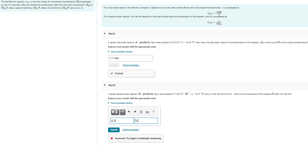 The half-life of a reaction, t1/2, is the time it takes for the reactant concentration [A] to decrease
by half. For example, after one half-life the concentration falls from the initial concentration [A]o to
[Alo/2, after a second half-life to [Al/4, after a third half-life to [Alo/8. and so on. on.
For a first-order reaction, the half-life is constant. It depends only on the rate constant k and not on the reactant concentration. It is expressed as
t1/2 = 0.693
For a second-order reaction, the half-life depends on the rate constant and the concentration of the reactant and so is expressed as
t1/2 =
Part A
A certain first-order reaction (A-→products) has a rate constant of 5.70x10s at 45 °C. How many minutes does it take for the concentration of the reactant. [A]. to drop to 6.25% of the original concentration?
Express your answer with the appropriate units.
> View Available Hint(s)
8.11 min
Submit
Previous Answers
у Сorrect
Part B
A certain second-order reaction (B »products) has a rate constant of 1.00x103 M-s'at 27 °C and an initial half-life of 218 s. What is the concentration of the reactant B after one half-life?
Express your answer with the appropriate units.
> View Available Hint(s)
4.6
M
Submit
Previous Answers
X Incorrect; Try Again; 8 attempts remaining
