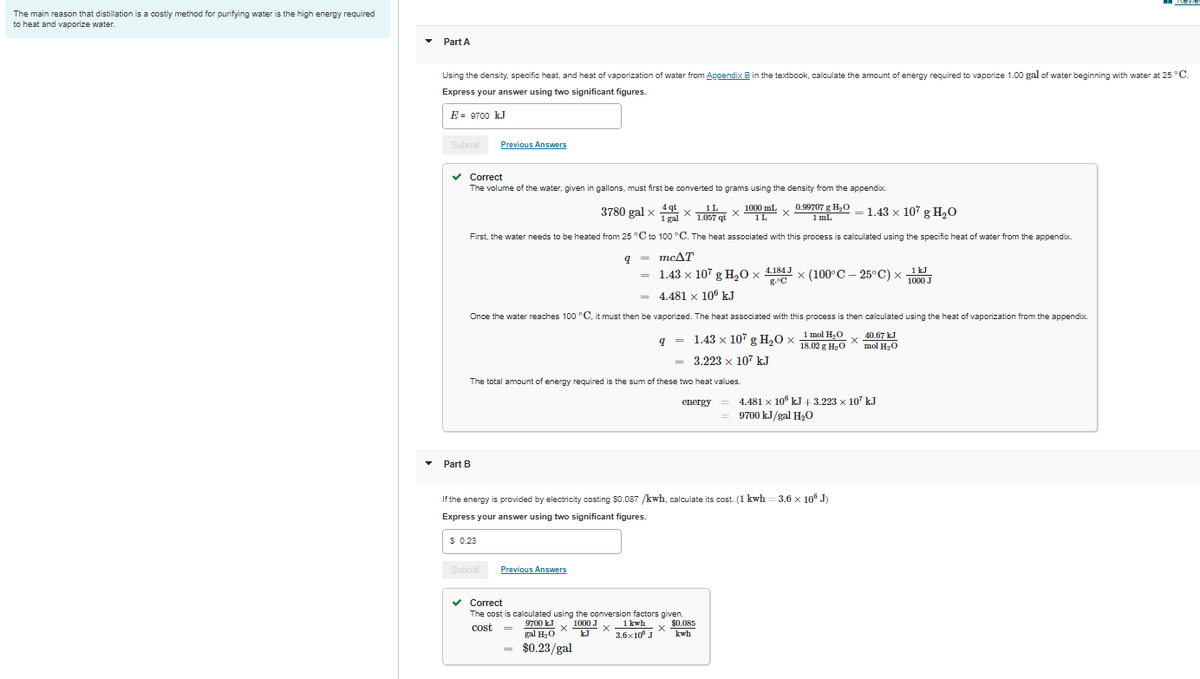 Revie
The main reason that distillation is a costly method for purifying water is the high energy required
to heat and vaporize water.
Part A
Using the density, specific heat, and heat of vaporization of water from Appendix B in the textbook, calculate the amount of energy required to vaporize 1.00 gal of water beginning with water at 25 °C.
Express your answer using two significant figures.
E = 9700 kJ
Submit
Previous Answers
Correct
The volume of the water, given in gallons, must first be converted to grams using the density from the appendix.
3780 gal x 4g xIL x 1000 mL
1 gal * 1.057 qt
0.99707 g H2O
1 ml
1.43 x 107 g H20
1L
First, the water needs to be heated from 25 °C to 100 °C. The heat associated with this process is calculated using the specific heat of water from the appendix.
9 = mcAT
%3D
1.43 x 107 g H,0 x 4.184 J x (100°C – 25°C) x 1 kJ
g.°C
x (100°C — 25°С) х
1000 J
4.481 x 10° kJ
Once the water reaches 100 °C, it must then be vaporized. The heat associated with this process is then calculated using the heat of vaporization from the appendix.
9 = 1.43 x 107 g H20 x
1 mol H20
18.02 g H20
x 40.67 kJ
mol H20
= 3.223 x 107 kJ
The total amount of energy required is the sum of these two heat values.
4.481 x 10° kJ + 3.223 x 10' kJ
9700 kJ/gal Ha0
energy
Part B
If the energy is provided by electricity costing S0.087 /kwh, calculate its cost. (1 kwh
= 3.6 x 10® J)
Express your answer using two significant figures.
$ 0.23
Submit
Previous Answers
v Correct
The cost is calculated using the conversion factors given.
v $0.085
* kwh
9700 kJ x 1000 J x1 kwh
gal H.0 X
$0.23/gal
cost
kJ X
3.6x10° J
