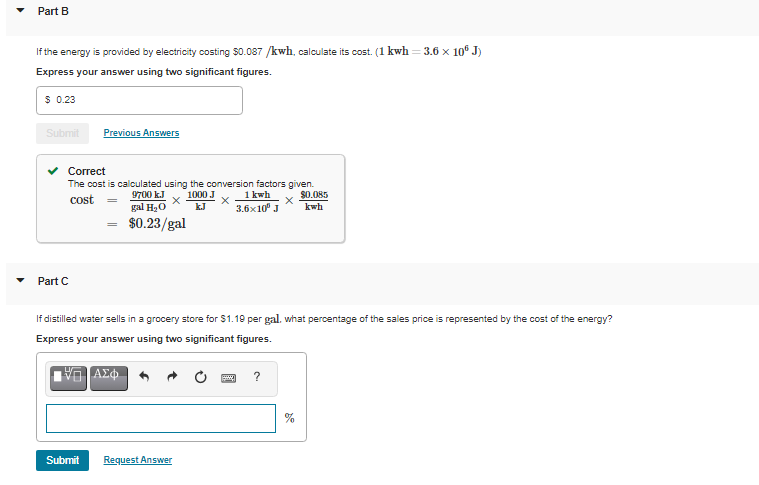 Part B
If the energy is provided by electricity costing $0.087 /kwh, calculate its cost. (1 kwh = 3.6 x 10 J)
Express your answer using two significant figures.
$ 0.23
Submit
Previous Answers
Correct
The cost is calculated using the conversion factors given.
1000 J
9700 k.J
gal H20
1 kwh
3.6x10° J
$0.085
cost
kJ
kwh
$0.23/gal
Part C
If distilled water sells in a grocery store for $1.19 per gal. what percentage of the sales price is represented by the cost of the energy?
Express your answer using two significant figures.
%
Submit
Request Answer
