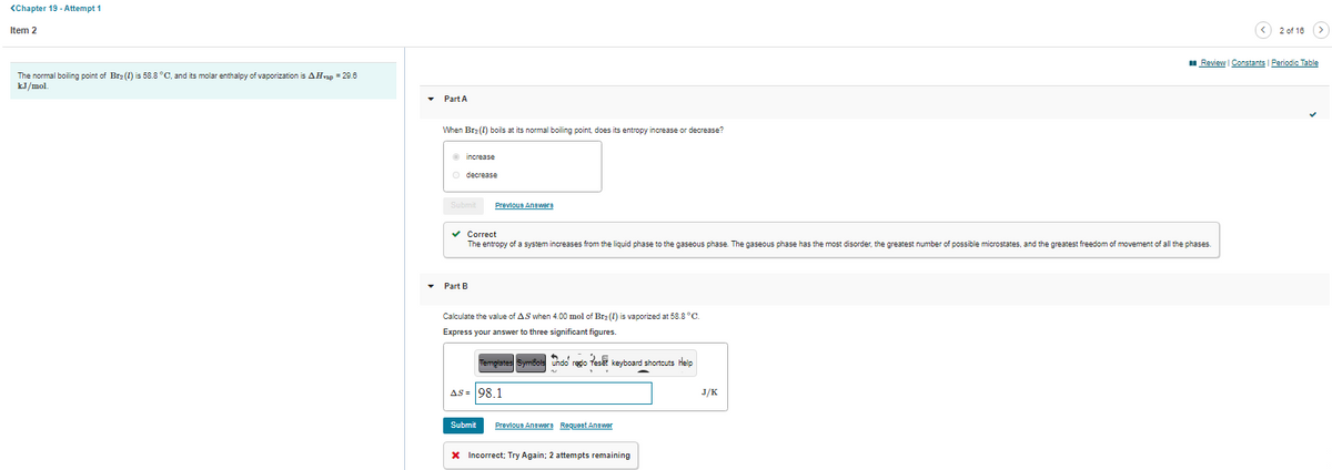 <Chapter 19 - Attempt 1
Item 2
(< 2 of 18 (>
I Review Constants | Periodic Table
The normal boiling point of Br2 (1) is 58.8 °C, and its molar enthalpy of vaporization is AHvap = 29.6
kJ/mol.
Part A
When Br2 (1) boils at its normal boiling point, does its entropy increase or decrease?
O increase
o decrease
Prevlous Anawera
v Correct
The entropy of a system increases from the liquid phase to the gaseous phase. The gaseous phase has the most disorder, the greatest number of possible microstates, and the greatest freedom of movement of all the phases.
Part B
Calculate the value of AS when 4.00 mol of Br2 (1) is vaporized at 58.8 °C.
Express your answer to three significant figures.
Temprates Symbols undo redo feset keyboard shortouts Help
AS = 98.1
J/K
Submit
Prevlous Anaware Requent Anawer
X Incorrect; Try Again; 2 attempts remaining
