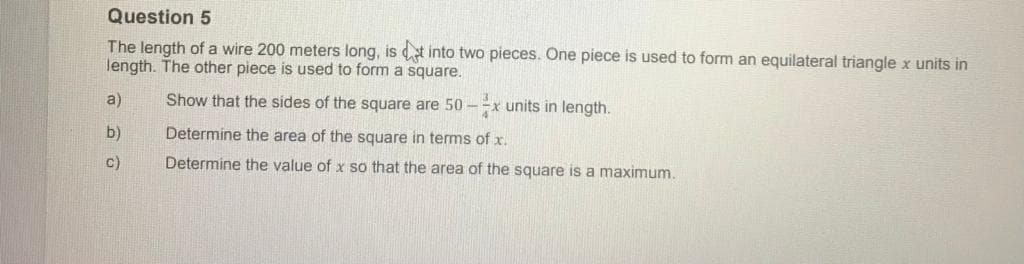 Question 5
The length of a wire 200 meters long, is t into two pieces. One piece is used to form an equilateral triangle x units in
length. The other piece is used to form a square.
a)
Show that the sides of the square are 50 -=x units in length.
b)
Determine the area of the square in terms of x.
c)
Determine the value of x so that the area of the square is a maximum.
