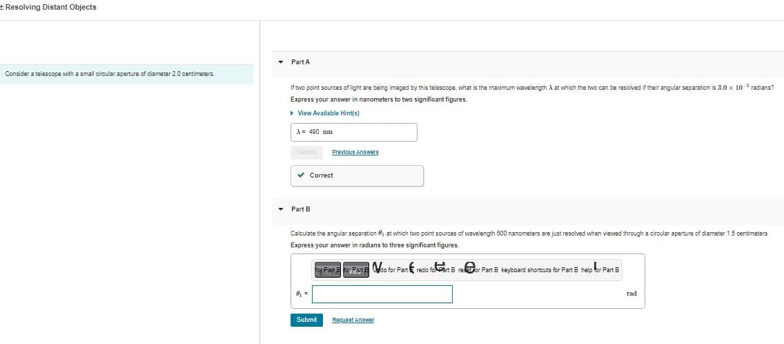 + Resolving Distant Objects
Consider a telescope with a small circular aperture of diameter 2.0 centimeters.
▾
Part A
If two point sources of light are being imaged by this telescope, what is the maximum wavelength A at which the two can be resolved if their angular separation is 3.0 x 10- radians?
Express your answer in nanometers to two significant figures.
▸ View Available Hint(s)
A = 490 mm
Submit
✓ Correct
Part B
Previous Answere
Calculate the angular separation at which two point sources of wavelength 600 nanometers are just resolved when viewed through a circular aperture of diameter 1.5 centimeters.
Express your answer in radians to three significant figures.
For Part E Foy Part Ndo for Part&redio foart Breor Part B keyboard shortcuts for Part B help for Fart B
8₁7
Submit
Request Answer
rad