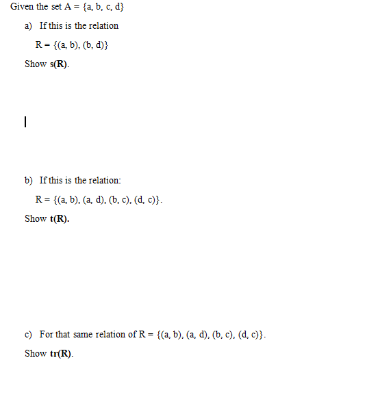 Given the set A = {a, b, c, d}
a) If this is the relation
R= {(a, b), (b, d)}
Show s(R).
|
b) If this is the relation:
R = {(a, b), (a, d), (b, c), (d, c)}.
Show t(R).
c) For that same relation of R = {(a, b), (a, d), (b, c), (d, c)}.
Show tr(R).
