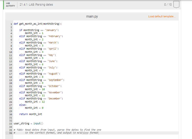 LAB
21.4.1: LAB: Parsing dates
0/10
АCTIVITY
main.py
Load default template.
1 def get_month_as_int(monthstring):
if monthstring == 'January':
month_int = 1
elif monthstring == 'February':
month_int = 2
elif monthstring == 'March':
month_int =3
elif monthstring == 'April':
month_int = 4
elif monthstring
month_int = 5
elif monthstring == 'June':
month_int = 6
elif monthstring == 'July':
month_int = 7
elif monthstring -
month_int = 8
elif monthstring == 'september':
month_int = 9
elif monthstring == 'october':
month_int = 10
elif monthstring == 'November':
month_int = 11
elif monthstring == 'December':
month_int = 12
else:
4
7
10
11
'May':
==
12
13
14
15
16
17
== 'August':
18
19
20
21
22
23
24
25
26
27
28
month_int = e
29
30
return month_int
31
32
33 user_string = input()
34
35 # TODO: Read dates from input, parse the dates to find the one
36 #
in the correct format, and output in m/d/yyyy format
