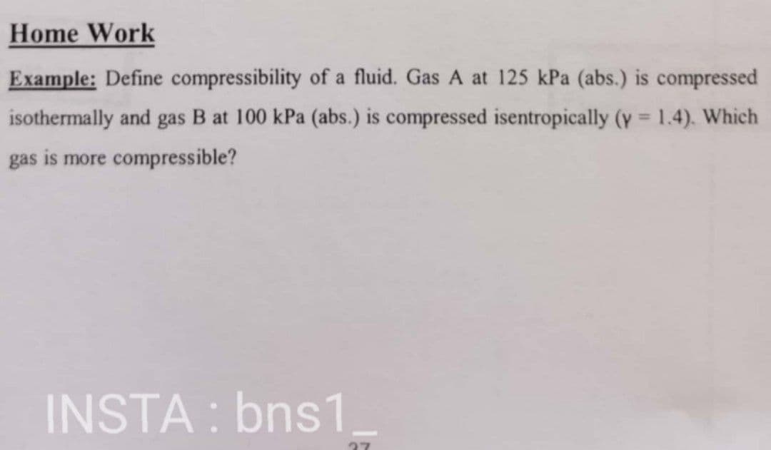 Home Work
Example: Define compressibility of a fluid. Gas A at 125 kPa (abs.) is compressed
isothermally and gas B at 100 kPa (abs.) is compressed isentropically (y = 1.4). Which
%3D
gas is more compressible?
INSTA : bns1
