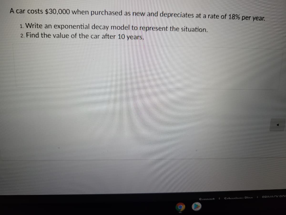 A car costs $30,000 when purchased as new and depreciates at a rate of 18% per year.
1. Write an exponential decay model to represent the situation.
2. Find the value of the car after 10 years.
DDVACV DOI
Cunnar
Schoole Dloa
