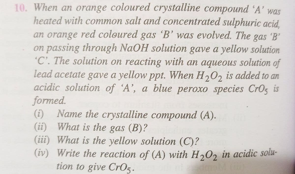 10. When an orange coloured crystalline compound 'A' was
heated with common salt and concentrated sulphuric acid,
an orange red coloured gas 'B' was evolved. The gas 'B'
on passing through NaOH solution gave a yellow solution
'C'. The solution on reacting with an aqueous solution of
lead acetate gave a yellow ppt. When H2O2 is added to an
acidic solution of 'A', a blue peroxo species CrO5 is
formed.
(i) Name the crystalline compound (A).
What is the gas (B)?
(ii)
(iii) What is the yellow solution (C)?
(iv) Write the reaction of (A) with H2O2 in acidic solu-
tion to give CrO5.