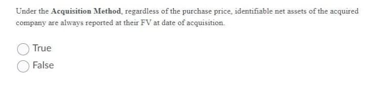 Under the Acquisition Method, regardless of the purchase price, identifiable net assets of the acquired
company are always reported at their FV at date of acquisition.
True
False
