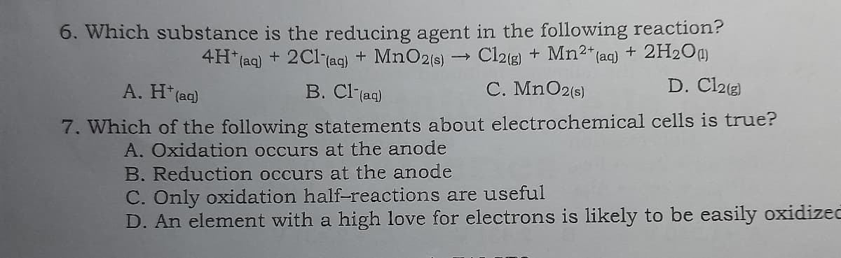 6. Which substance is the reducing agent in the following reaction?
Cl2(g) + Mn2* (aq) + 2H2Og
D. Cl213)
4H* (aq) + 2Cl-(ag) + MnO2(s)
A. H* (aq)
B. Cl (ag)
C. MnO2(s)
7. Which of the following statements about electrochemical cells is true?
A. Oxidation occurs at the anode
B. Reduction occurs at the anode
C. Only oxidation half-reactions are useful
D. An element with a high love for electrons is likely to be easily oxidizeč
